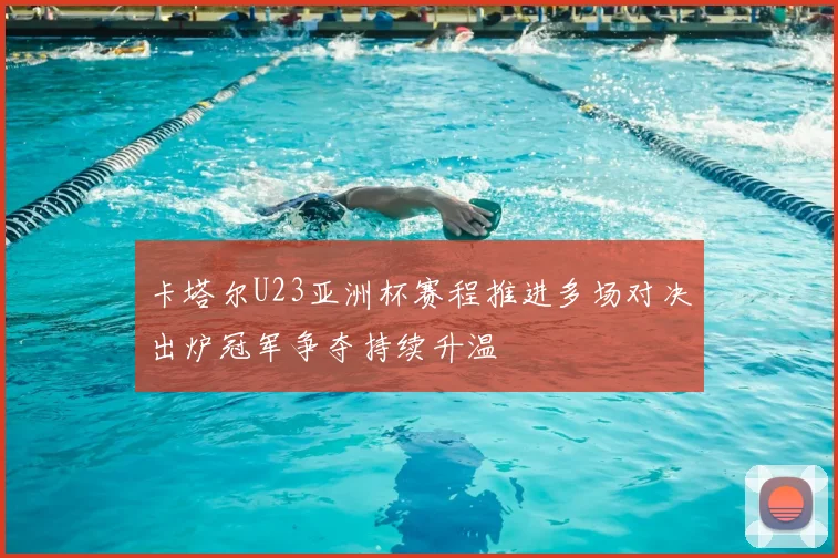 卡塔尔U23亚洲杯赛程推进多场对决出炉冠军争夺持续升温