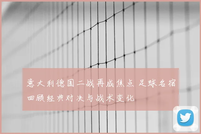意大利德国二战再成焦点 足球名宿回顾经典对决与战术变化