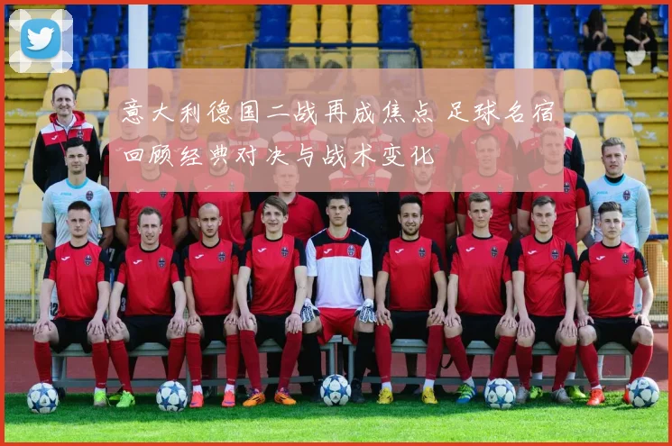 意大利德国二战再成焦点 足球名宿回顾经典对决与战术变化