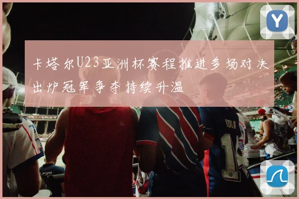 卡塔尔U23亚洲杯赛程推进多场对决出炉冠军争夺持续升温