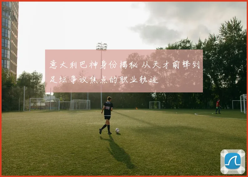 意大利巴神身份揭秘 从天才前锋到足坛争议焦点的职业轨迹