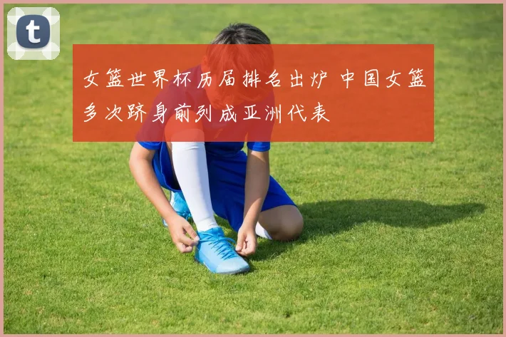 女篮世界杯历届排名出炉 中国女篮多次跻身前列成亚洲代表